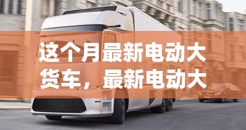 最新電動大貨車購買與使用指南，從入門到精通——本月最新電動大貨車介紹