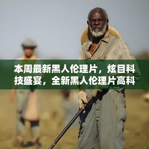 本周最新黑人倫理片，炫目科技盛宴，全新黑人倫理片高科技產(chǎn)品引領潮流，體驗前所未有的未來生活