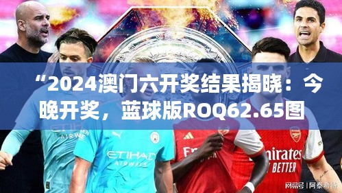 “2024澳門六開獎結(jié)果揭曉：今晚開獎，藍(lán)球版ROQ62.65圖庫精彩解讀”