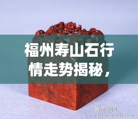 福州壽山石行情走勢揭秘，今年的市場趨勢與收藏價(jià)值分析