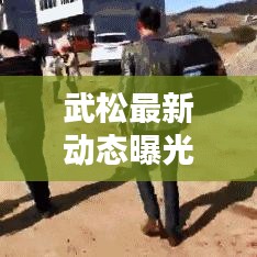 武松最新動態(tài)曝光，今日頭條獨家報道！
