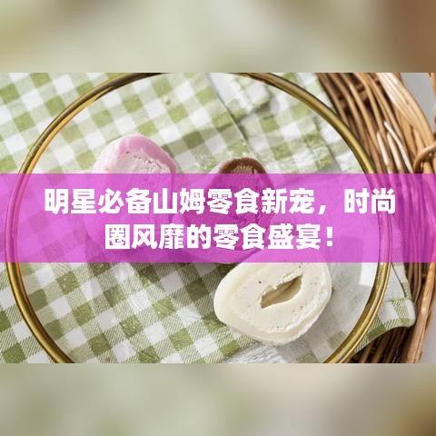 明星必備山姆零食新寵，時尚圈風靡的零食盛宴！