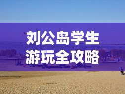 劉公島學(xué)生游玩全攻略，省錢、好玩兩不誤！