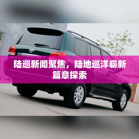 陸巡新聞聚焦，陸地巡洋嶄新篇章探索