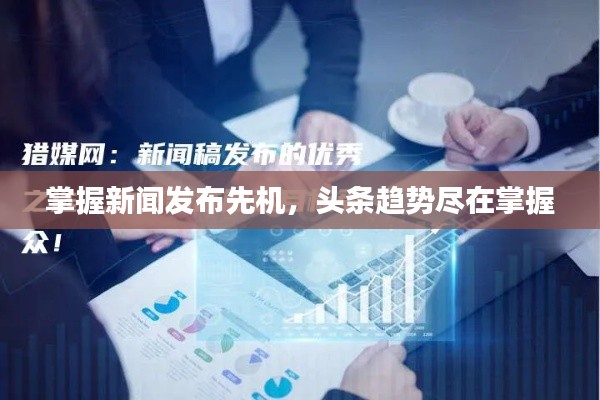 掌握新聞發(fā)布先機(jī)，頭條趨勢盡在掌握