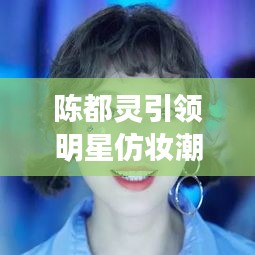 陳都靈引領(lǐng)明星仿妝潮流，揭秘美妝新風(fēng)尚