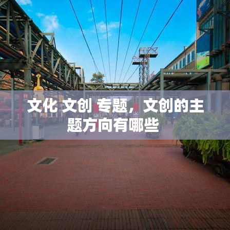 文化 文創(chuàng) 專題，文創(chuàng)的主題方向有哪些 