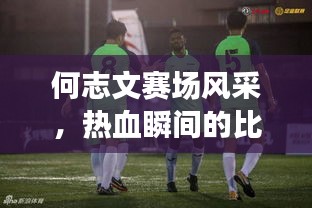何志文賽場(chǎng)風(fēng)采，熱血瞬間的比賽視頻回顧