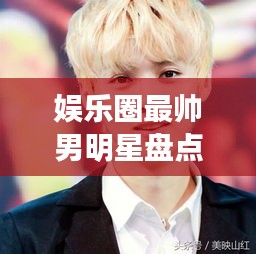 娛樂圈最帥男明星盤點，顏值爆表男神一覽無余！