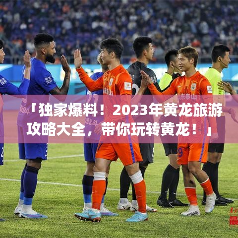 「獨(dú)家爆料！2023年黃龍旅游攻略大全，帶你玩轉(zhuǎn)黃龍！」