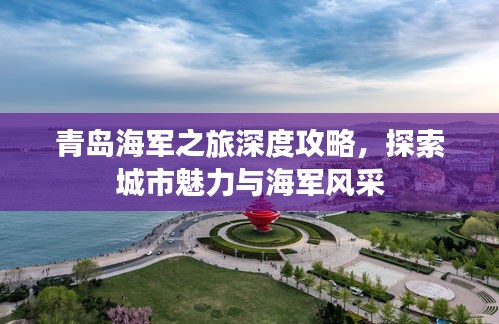 青島海軍之旅深度攻略，探索城市魅力與海軍風采