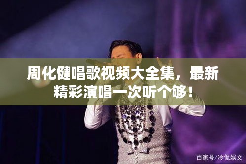 周化健唱歌視頻大全集，最新精彩演唱一次聽個夠！