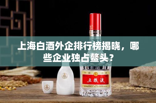 上海白酒外企排行榜揭曉，哪些企業(yè)獨(dú)占鰲頭？