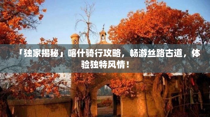 「獨家揭秘」喀什騎行攻略，暢游絲路古道，體驗獨特風情！