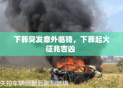 下葬突發(fā)意外臨猗，下葬起火征兆吉兇 