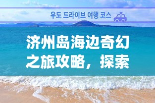 濟(jì)州島海邊奇幻之旅攻略，探索海島魅力，盡享浪漫時(shí)光！