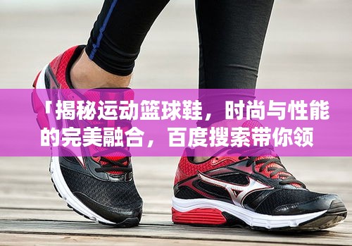 「揭秘運動籃球鞋，時尚與性能的完美融合，百度搜索帶你領(lǐng)略風(fēng)采」